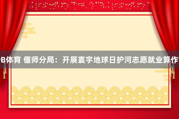 B体育 偃师分局：开展寰宇地球日护河志愿就业算作