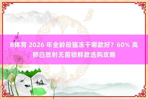 B体育 2026 年全龄段猫冻干哪款好？60% 高卵白放射无菌锁鲜款选购攻略