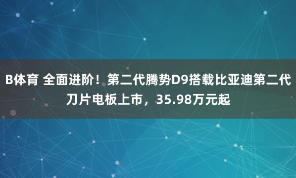B体育 全面进阶！第二代腾势D9搭载比亚迪第二代刀片电板上市，35.98万元起