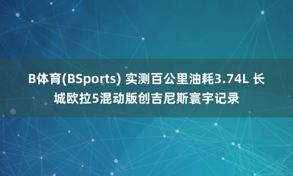 B体育(BSports) 实测百公里油耗3.74L 长城欧拉5混动版创吉尼斯寰宇记录