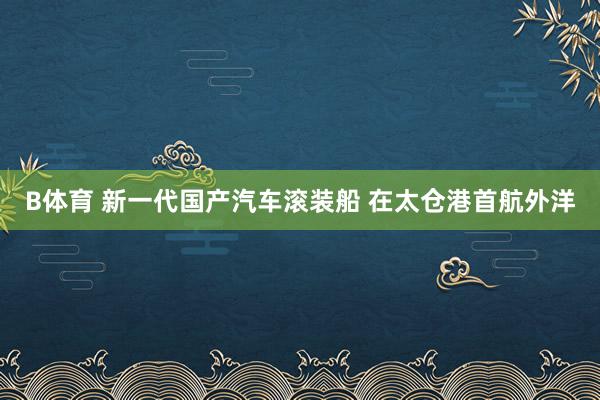 B体育 新一代国产汽车滚装船 在太仓港首航外洋
