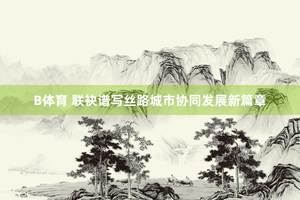 B体育 联袂谱写丝路城市协同发展新篇章