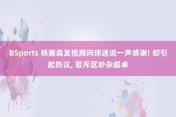 BSports 杨瀚森发视频向球迷说一声感谢! 却引起热议， 驳斥区吵杂超卓