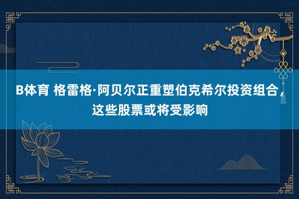 B体育 格雷格·阿贝尔正重塑伯克希尔投资组合，这些股票或将受影响