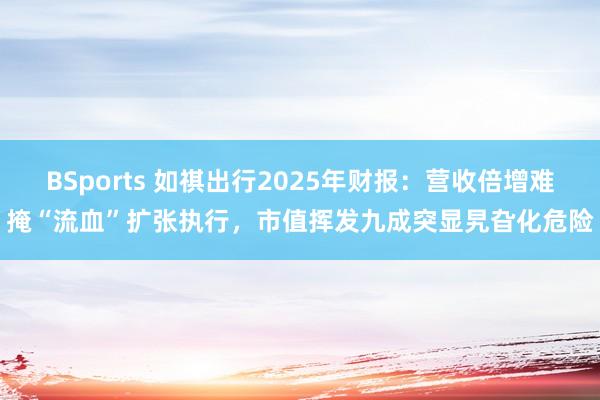 BSports 如祺出行2025年财报：营收倍增难掩“流血”扩张执行，市值挥发九成突显旯旮化危险