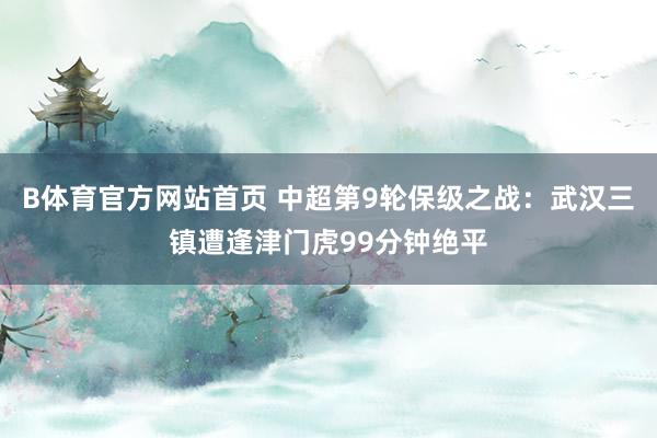 B体育官方网站首页 中超第9轮保级之战：武汉三镇遭逢津门虎99分钟绝平