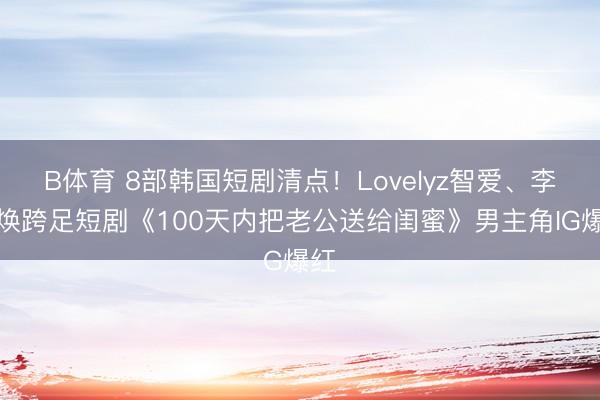 B体育 8部韩国短剧清点！Lovelyz智爱、李泰焕跨足短剧《100天内把老公送给闺蜜》男主角IG爆红