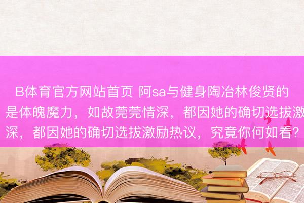 B体育官方网站首页 阿sa与健身陶冶林俊贤的亲事，背后掩盖着什么？是体魄魔力，如故莞莞情深，都因她的确切选拔激励热议，究竟你何如看？