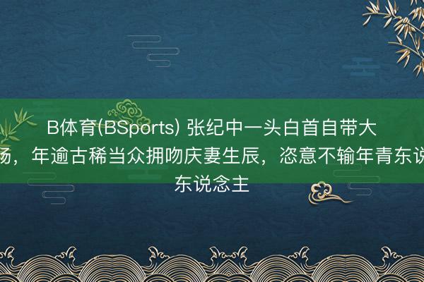 B体育(BSports) 张纪中一头白首自带大侠气场，年逾古稀当众拥吻庆妻生辰，恣意不输年青东说念主