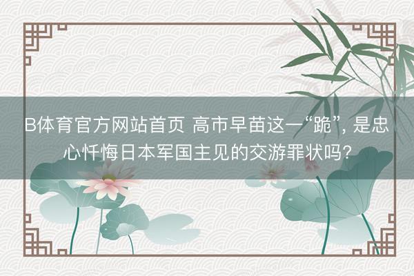 B体育官方网站首页 高市早苗这一“跪”， 是忠心忏悔日本军国主见的交游罪状吗?