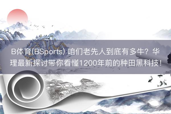 B体育(BSports) 咱们老先人到底有多牛？华理最新探讨带你看懂1200年前的种田黑科技！