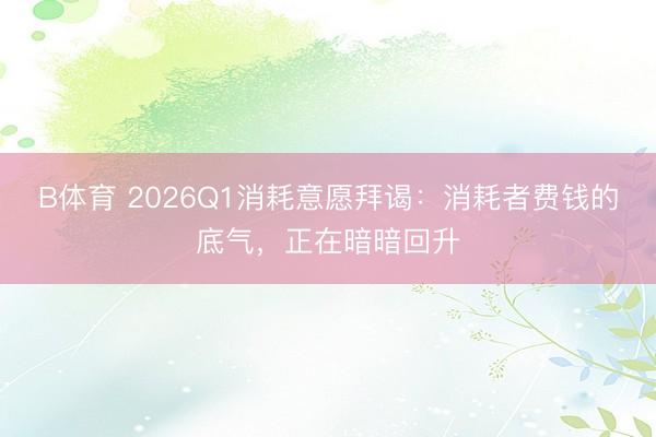 B体育 2026Q1消耗意愿拜谒：消耗者费钱的底气，正在暗暗回升
