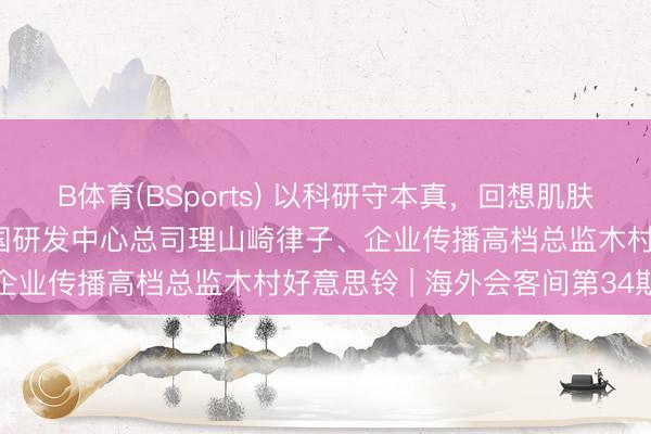 B体育(BSports) 以科研守本真，回想肌肤源生力量——对话花王中国研发中心总司理山崎律子、企业传播高档总监木村好意思铃 | 海外会客间第34期