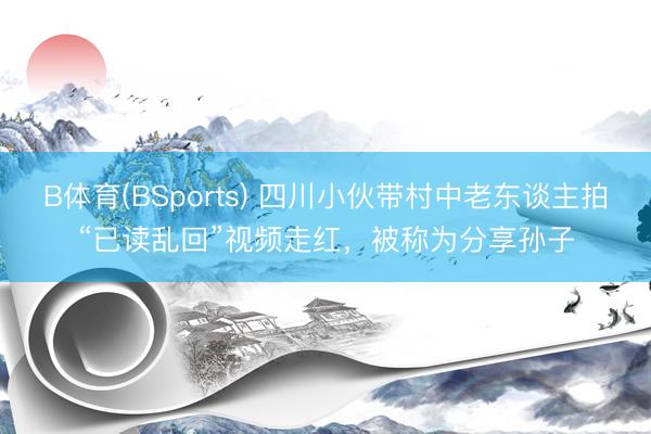 B体育(BSports) 四川小伙带村中老东谈主拍“已读乱回”视频走红，被称为分享孙子