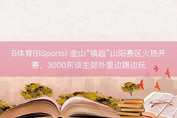 B体育(BSports) 金山“镇超”山阳赛区火热开赛，3000东谈主郊外里边踢边玩