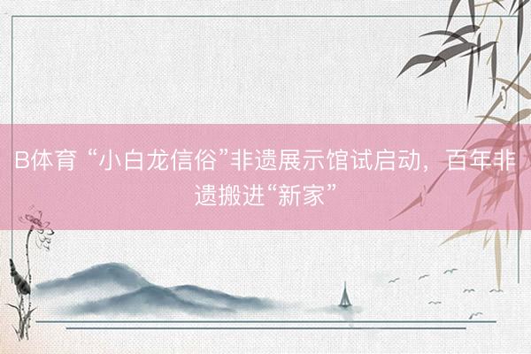 B体育 “小白龙信俗”非遗展示馆试启动，百年非遗搬进“新家”