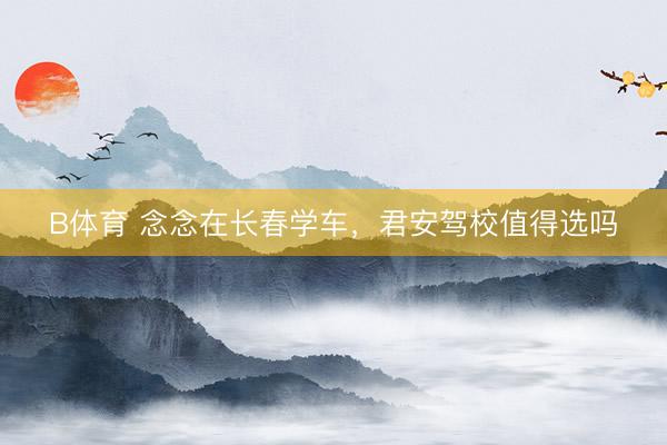 B体育 念念在长春学车，君安驾校值得选吗