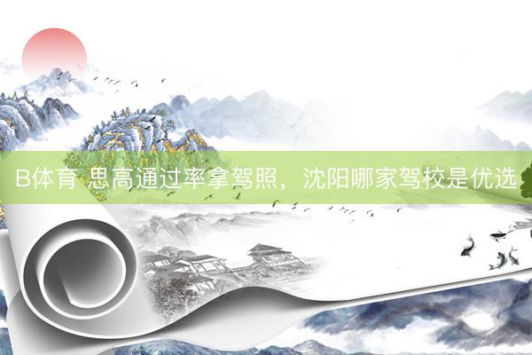 B体育 思高通过率拿驾照，沈阳哪家驾校是优选