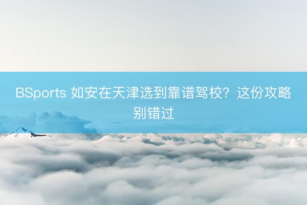 BSports 如安在天津选到靠谱驾校？这份攻略别错过
